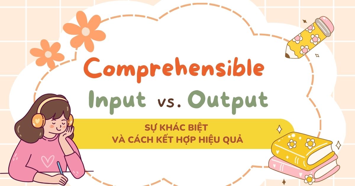 Comprehensible Input vs. Comprehensible Output: Sự khác biệt và cách kết hợp hiệu quả